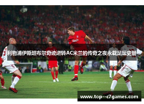 利物浦伊斯坦布尔奇迹逆转AC米兰的传奇之夜永载足坛史册