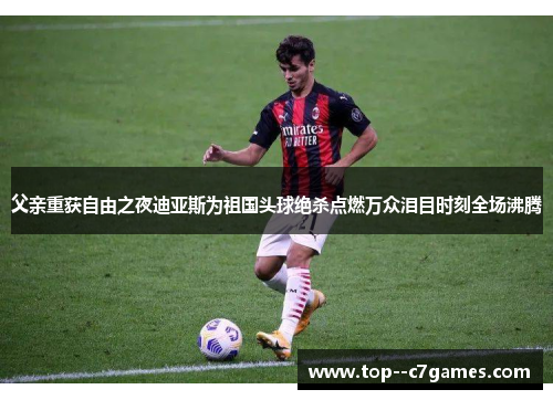 父亲重获自由之夜迪亚斯为祖国头球绝杀点燃万众泪目时刻全场沸腾