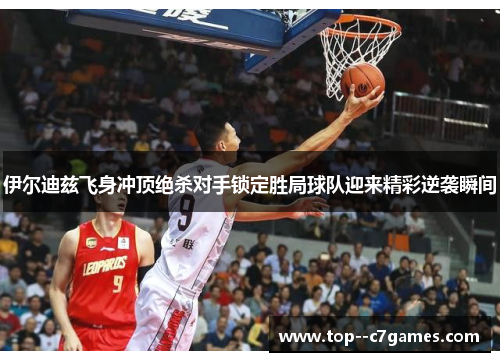 伊尔迪兹飞身冲顶绝杀对手锁定胜局球队迎来精彩逆袭瞬间 伊尔迪兹飞身冲顶绝杀对手锁定胜局球队迎来精彩逆袭瞬间